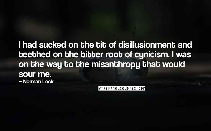 Norman Lock Quotes: I had sucked on the tit of disillusionment and teethed on the bitter root of cynicism. I was on the way to the misanthropy that would sour me.