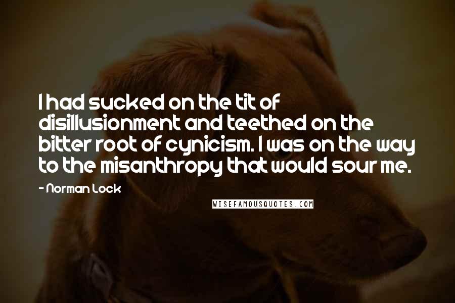 Norman Lock Quotes: I had sucked on the tit of disillusionment and teethed on the bitter root of cynicism. I was on the way to the misanthropy that would sour me.