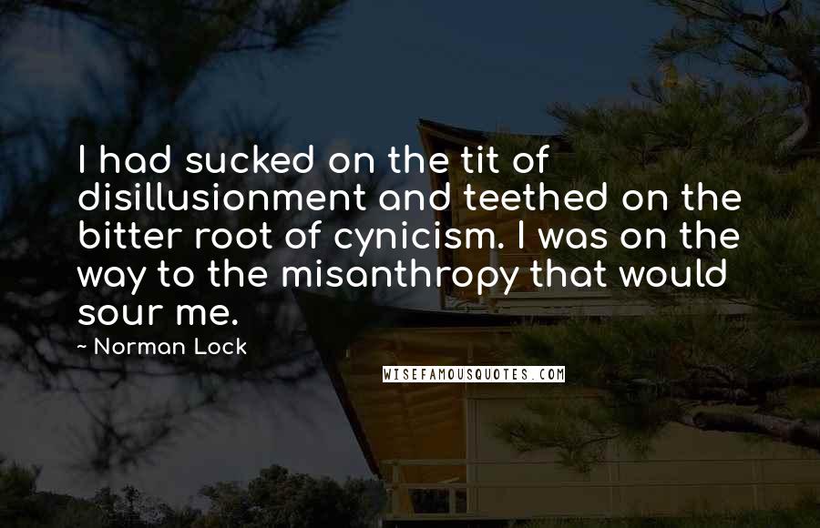 Norman Lock Quotes: I had sucked on the tit of disillusionment and teethed on the bitter root of cynicism. I was on the way to the misanthropy that would sour me.