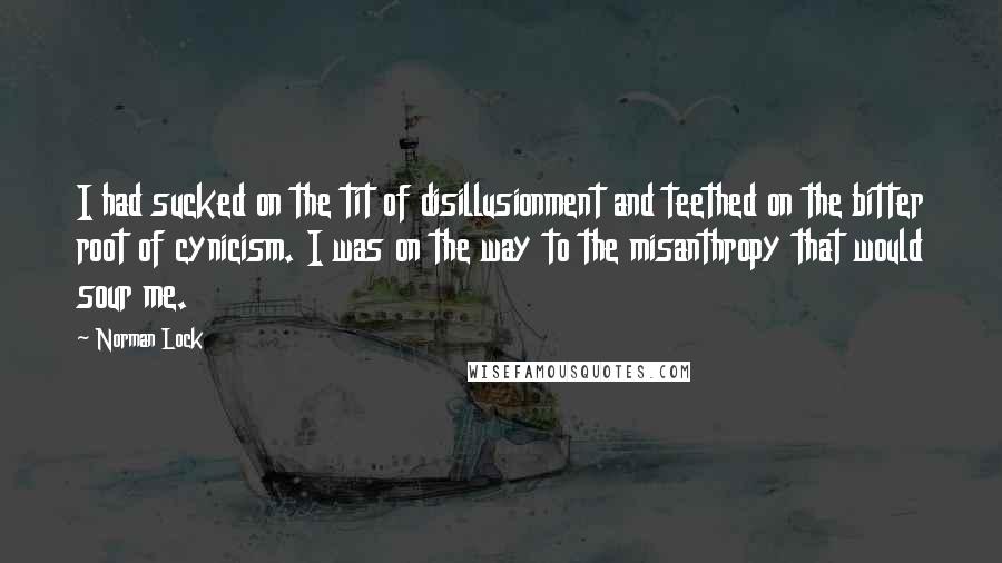 Norman Lock Quotes: I had sucked on the tit of disillusionment and teethed on the bitter root of cynicism. I was on the way to the misanthropy that would sour me.