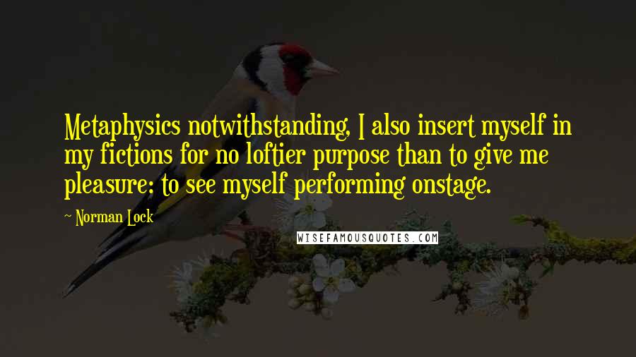 Norman Lock Quotes: Metaphysics notwithstanding, I also insert myself in my fictions for no loftier purpose than to give me pleasure: to see myself performing onstage.