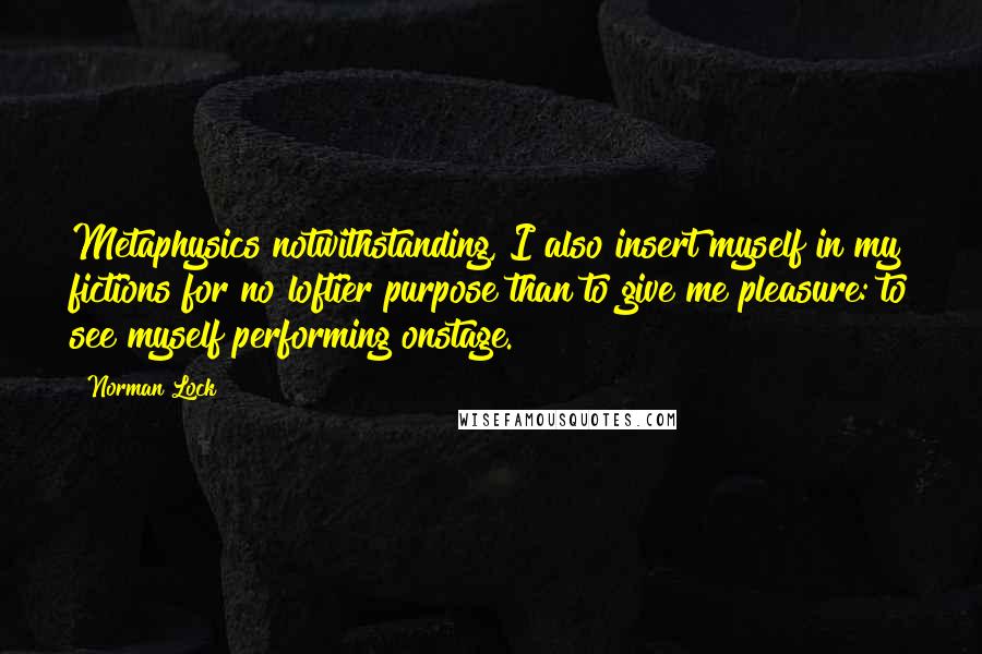 Norman Lock Quotes: Metaphysics notwithstanding, I also insert myself in my fictions for no loftier purpose than to give me pleasure: to see myself performing onstage.