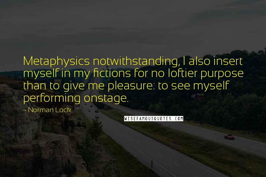 Norman Lock Quotes: Metaphysics notwithstanding, I also insert myself in my fictions for no loftier purpose than to give me pleasure: to see myself performing onstage.