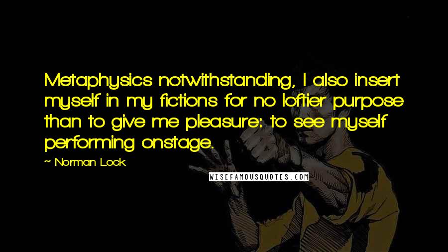 Norman Lock Quotes: Metaphysics notwithstanding, I also insert myself in my fictions for no loftier purpose than to give me pleasure: to see myself performing onstage.