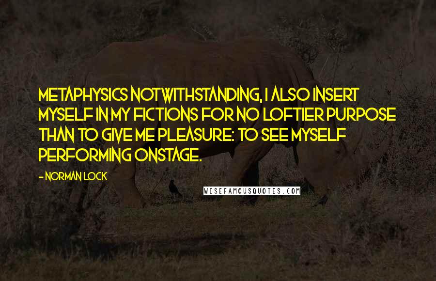 Norman Lock Quotes: Metaphysics notwithstanding, I also insert myself in my fictions for no loftier purpose than to give me pleasure: to see myself performing onstage.