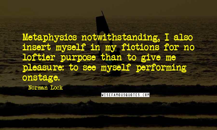 Norman Lock Quotes: Metaphysics notwithstanding, I also insert myself in my fictions for no loftier purpose than to give me pleasure: to see myself performing onstage.