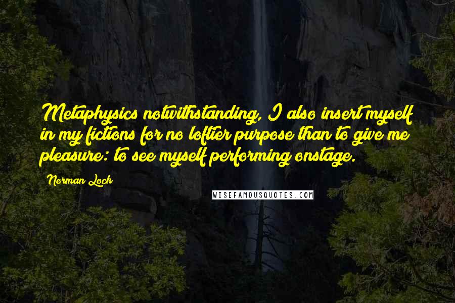 Norman Lock Quotes: Metaphysics notwithstanding, I also insert myself in my fictions for no loftier purpose than to give me pleasure: to see myself performing onstage.