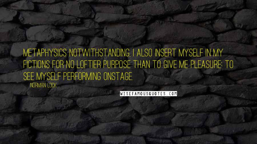 Norman Lock Quotes: Metaphysics notwithstanding, I also insert myself in my fictions for no loftier purpose than to give me pleasure: to see myself performing onstage.