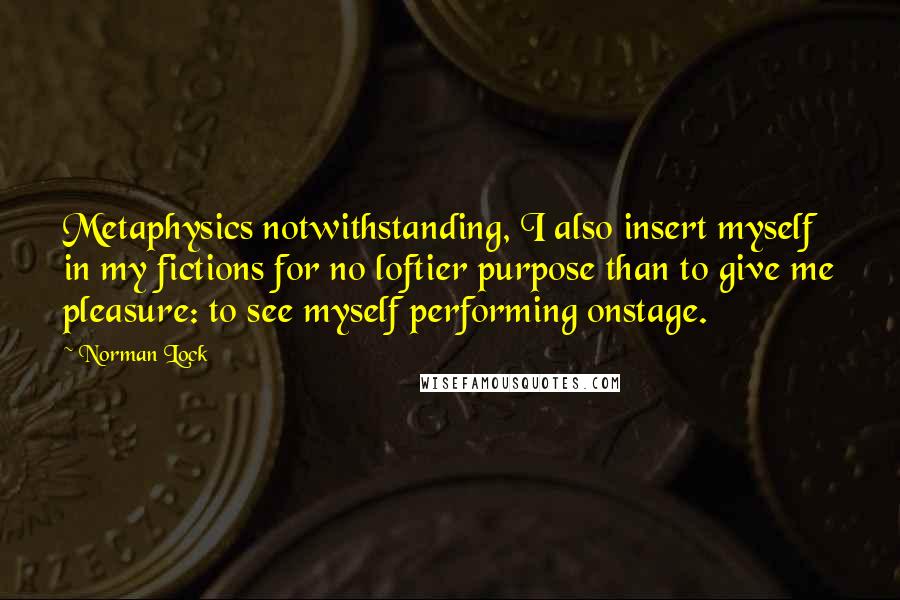 Norman Lock Quotes: Metaphysics notwithstanding, I also insert myself in my fictions for no loftier purpose than to give me pleasure: to see myself performing onstage.