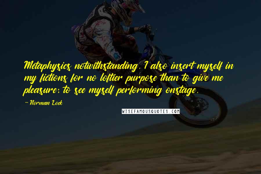 Norman Lock Quotes: Metaphysics notwithstanding, I also insert myself in my fictions for no loftier purpose than to give me pleasure: to see myself performing onstage.