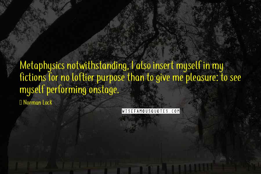 Norman Lock Quotes: Metaphysics notwithstanding, I also insert myself in my fictions for no loftier purpose than to give me pleasure: to see myself performing onstage.