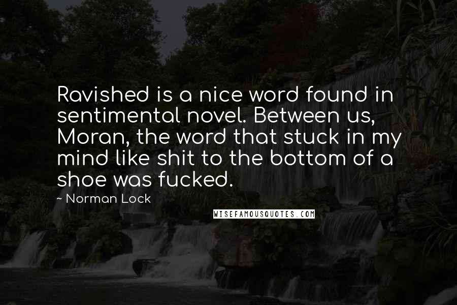 Norman Lock Quotes: Ravished is a nice word found in sentimental novel. Between us, Moran, the word that stuck in my mind like shit to the bottom of a shoe was fucked.