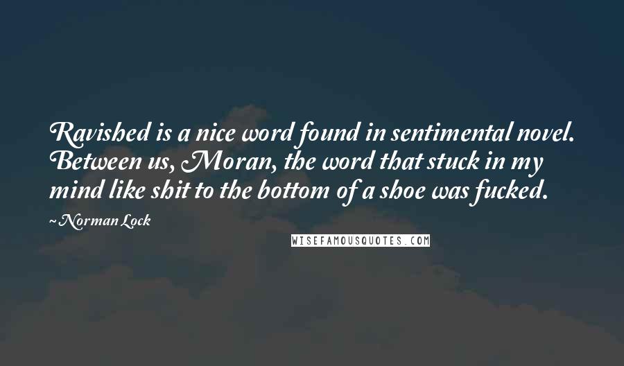 Norman Lock Quotes: Ravished is a nice word found in sentimental novel. Between us, Moran, the word that stuck in my mind like shit to the bottom of a shoe was fucked.