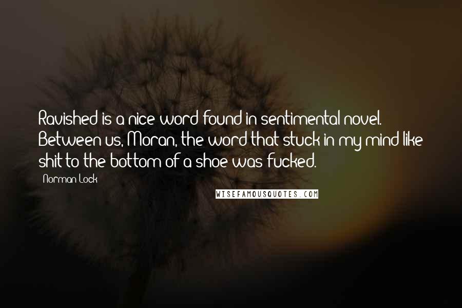 Norman Lock Quotes: Ravished is a nice word found in sentimental novel. Between us, Moran, the word that stuck in my mind like shit to the bottom of a shoe was fucked.