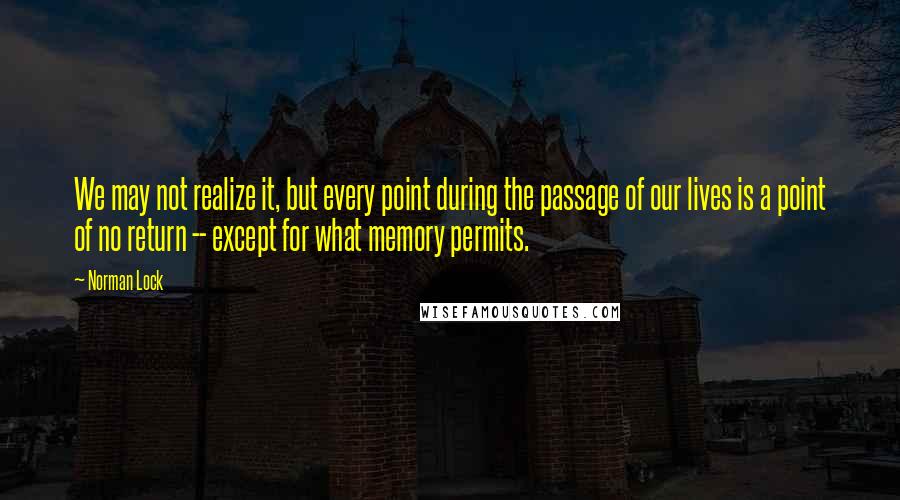 Norman Lock Quotes: We may not realize it, but every point during the passage of our lives is a point of no return -- except for what memory permits.