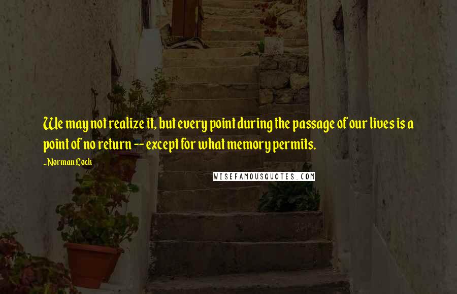 Norman Lock Quotes: We may not realize it, but every point during the passage of our lives is a point of no return -- except for what memory permits.