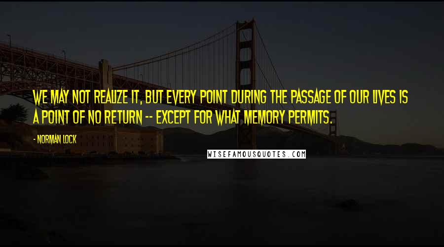 Norman Lock Quotes: We may not realize it, but every point during the passage of our lives is a point of no return -- except for what memory permits.