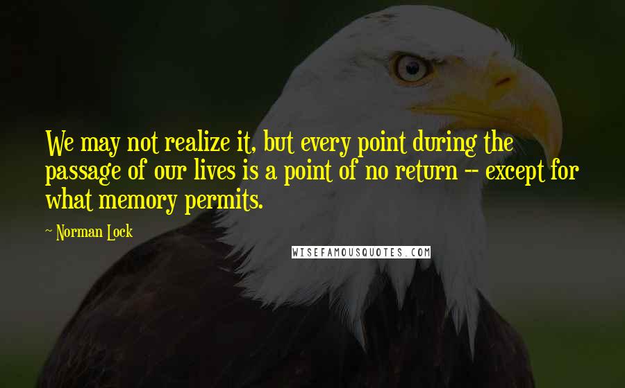 Norman Lock Quotes: We may not realize it, but every point during the passage of our lives is a point of no return -- except for what memory permits.