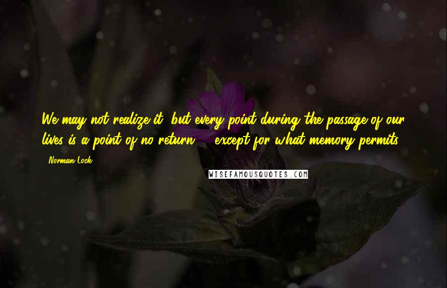 Norman Lock Quotes: We may not realize it, but every point during the passage of our lives is a point of no return -- except for what memory permits.