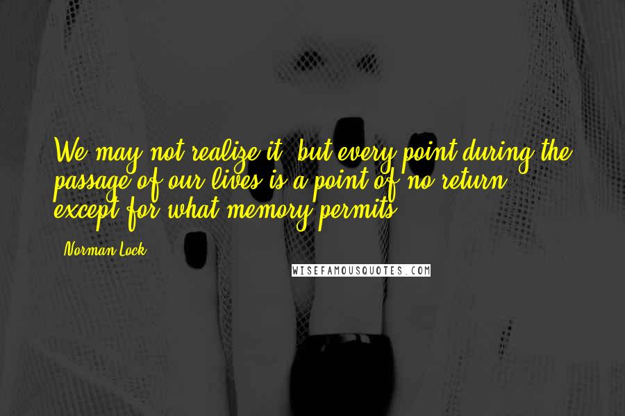 Norman Lock Quotes: We may not realize it, but every point during the passage of our lives is a point of no return -- except for what memory permits.