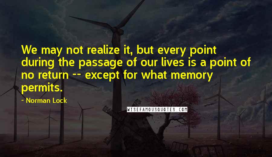 Norman Lock Quotes: We may not realize it, but every point during the passage of our lives is a point of no return -- except for what memory permits.