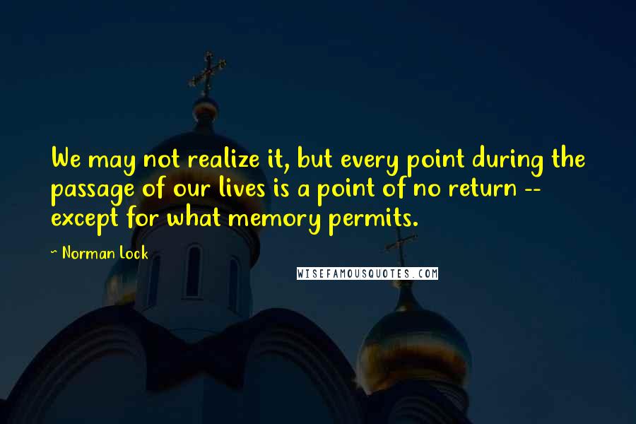 Norman Lock Quotes: We may not realize it, but every point during the passage of our lives is a point of no return -- except for what memory permits.