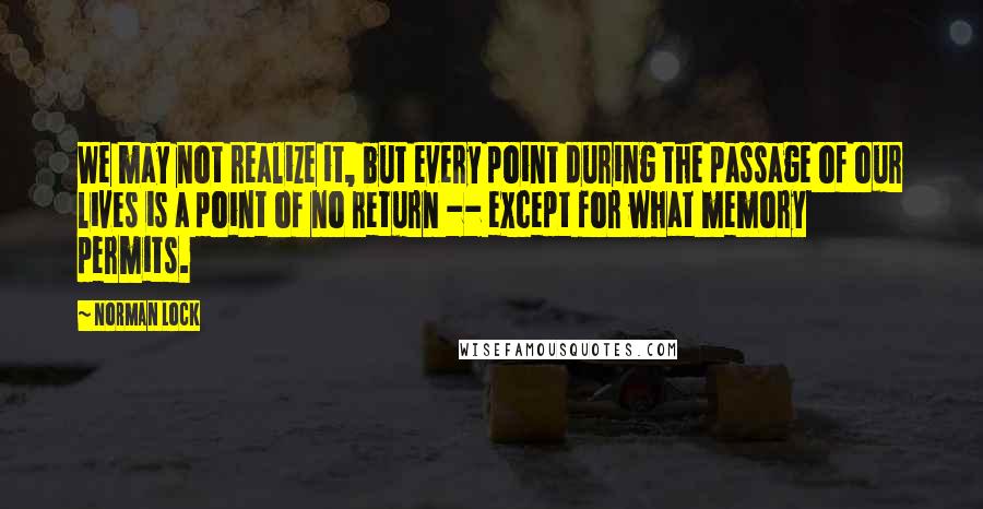 Norman Lock Quotes: We may not realize it, but every point during the passage of our lives is a point of no return -- except for what memory permits.