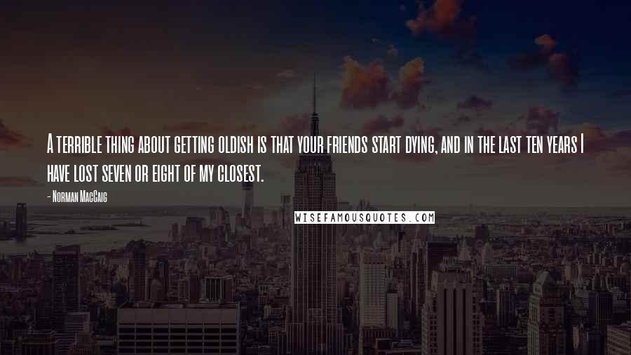 Norman MacCaig Quotes: A terrible thing about getting oldish is that your friends start dying, and in the last ten years I have lost seven or eight of my closest.