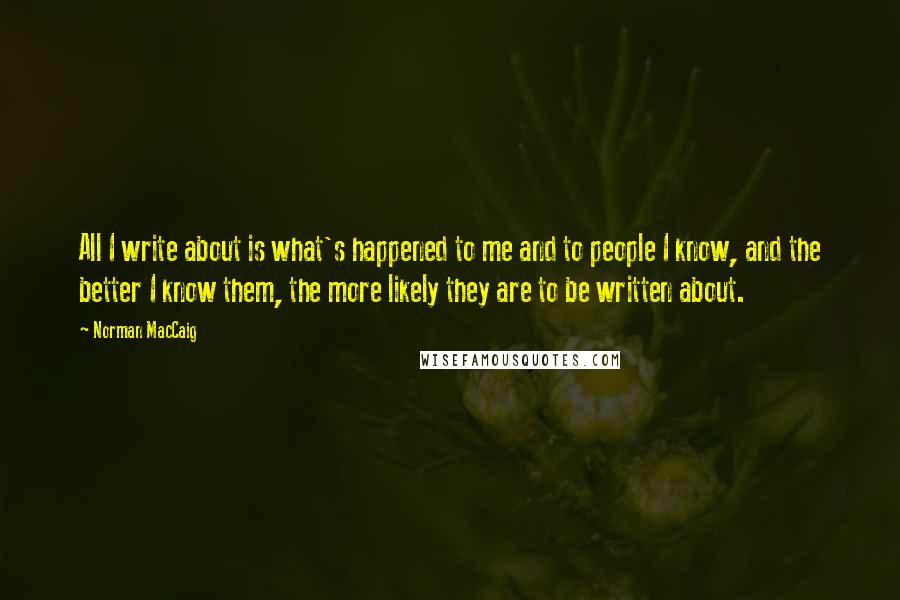 Norman MacCaig Quotes: All I write about is what's happened to me and to people I know, and the better I know them, the more likely they are to be written about.
