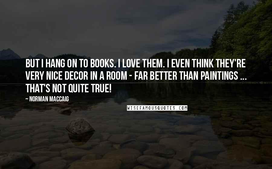 Norman MacCaig Quotes: But I hang on to books. I love them. I even think they're very nice decor in a room - far better than paintings ... That's not quite true!