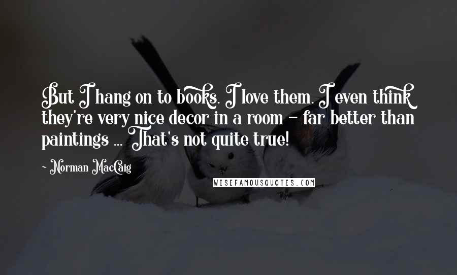 Norman MacCaig Quotes: But I hang on to books. I love them. I even think they're very nice decor in a room - far better than paintings ... That's not quite true!