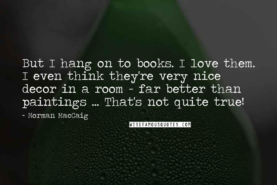 Norman MacCaig Quotes: But I hang on to books. I love them. I even think they're very nice decor in a room - far better than paintings ... That's not quite true!