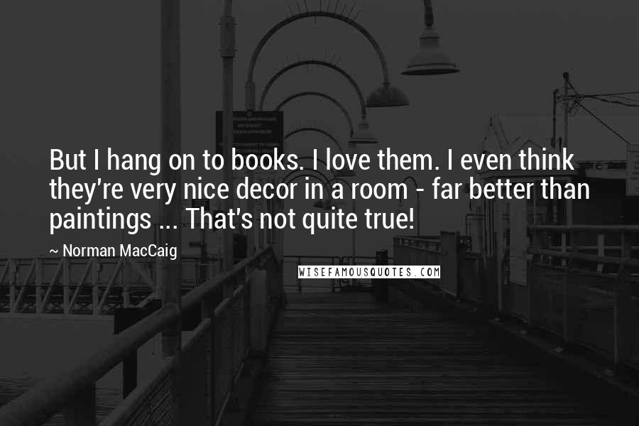 Norman MacCaig Quotes: But I hang on to books. I love them. I even think they're very nice decor in a room - far better than paintings ... That's not quite true!