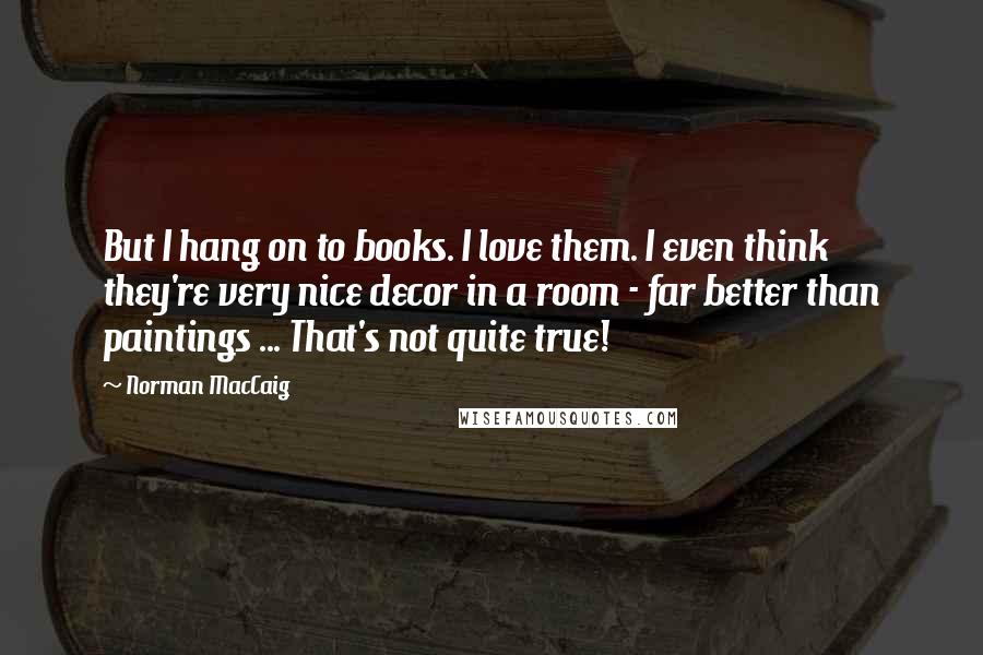 Norman MacCaig Quotes: But I hang on to books. I love them. I even think they're very nice decor in a room - far better than paintings ... That's not quite true!