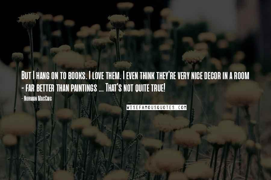 Norman MacCaig Quotes: But I hang on to books. I love them. I even think they're very nice decor in a room - far better than paintings ... That's not quite true!