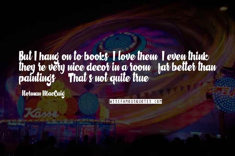 Norman MacCaig Quotes: But I hang on to books. I love them. I even think they're very nice decor in a room - far better than paintings ... That's not quite true!