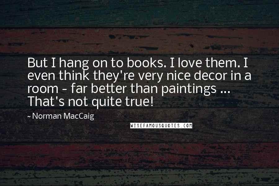 Norman MacCaig Quotes: But I hang on to books. I love them. I even think they're very nice decor in a room - far better than paintings ... That's not quite true!