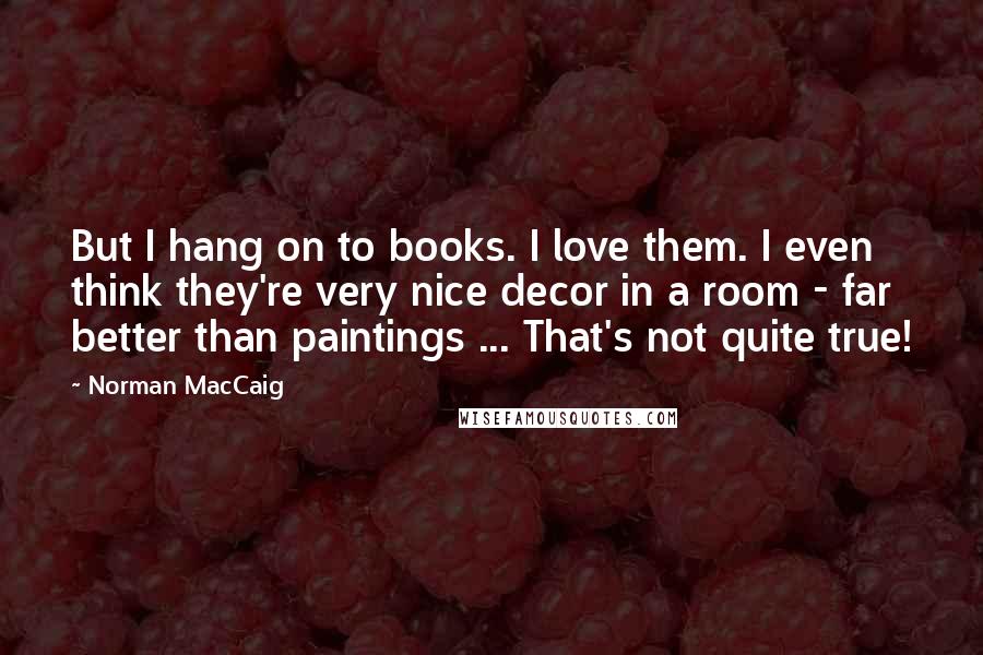 Norman MacCaig Quotes: But I hang on to books. I love them. I even think they're very nice decor in a room - far better than paintings ... That's not quite true!