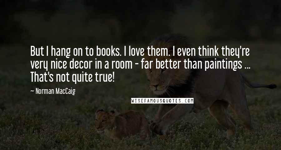 Norman MacCaig Quotes: But I hang on to books. I love them. I even think they're very nice decor in a room - far better than paintings ... That's not quite true!