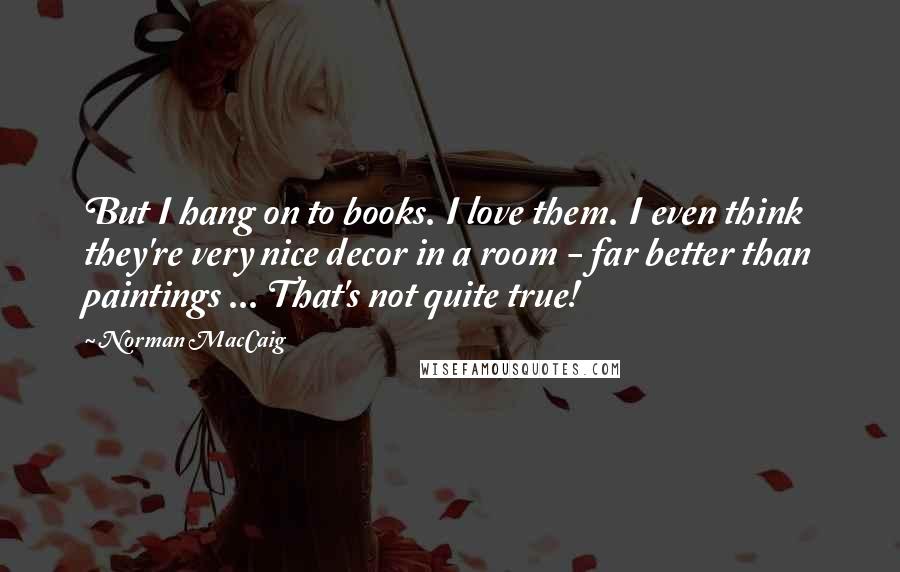 Norman MacCaig Quotes: But I hang on to books. I love them. I even think they're very nice decor in a room - far better than paintings ... That's not quite true!