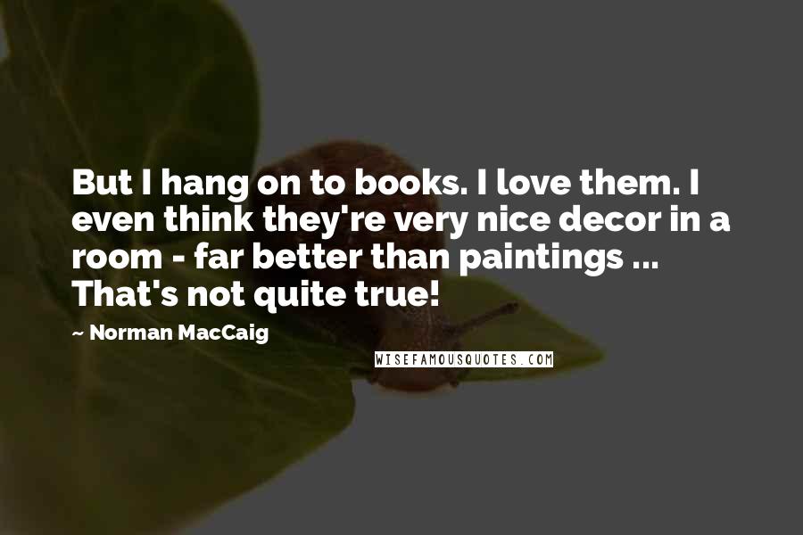 Norman MacCaig Quotes: But I hang on to books. I love them. I even think they're very nice decor in a room - far better than paintings ... That's not quite true!