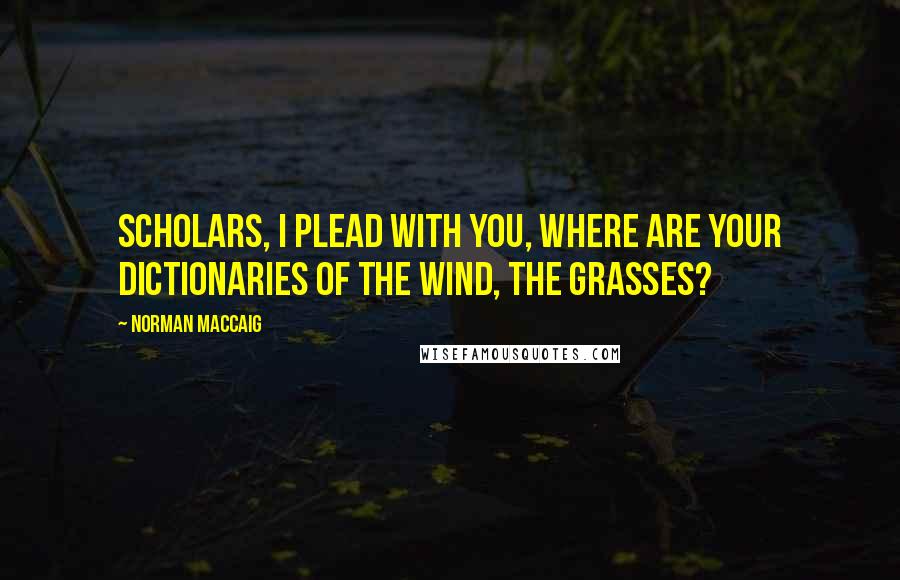 Norman MacCaig Quotes: Scholars, I plead with you, Where are your dictionaries of the wind, the grasses?