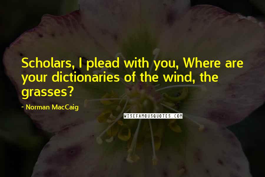 Norman MacCaig Quotes: Scholars, I plead with you, Where are your dictionaries of the wind, the grasses?