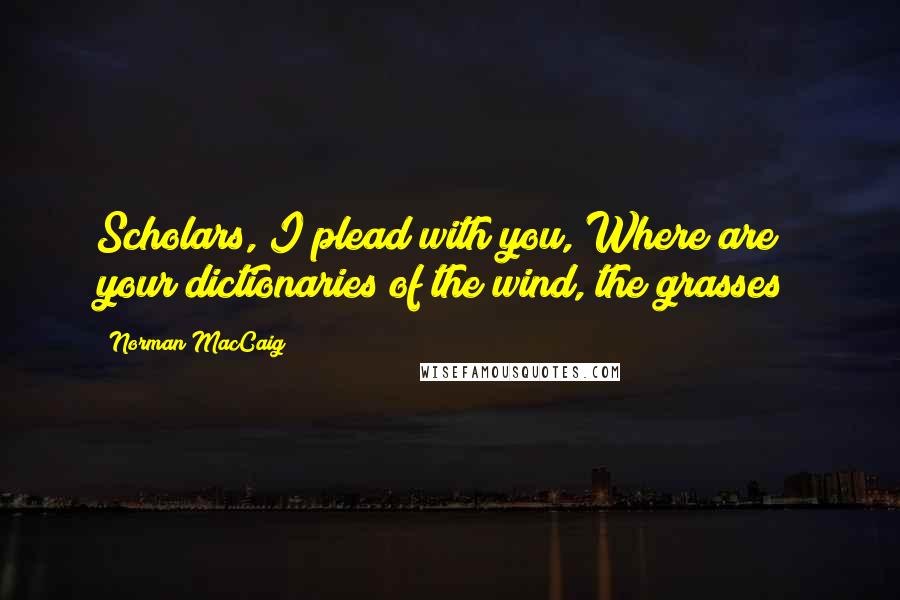 Norman MacCaig Quotes: Scholars, I plead with you, Where are your dictionaries of the wind, the grasses?