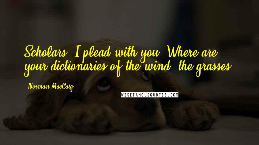 Norman MacCaig Quotes: Scholars, I plead with you, Where are your dictionaries of the wind, the grasses?