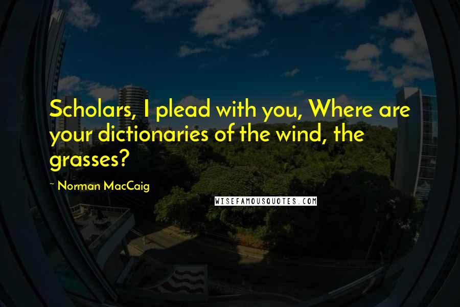 Norman MacCaig Quotes: Scholars, I plead with you, Where are your dictionaries of the wind, the grasses?