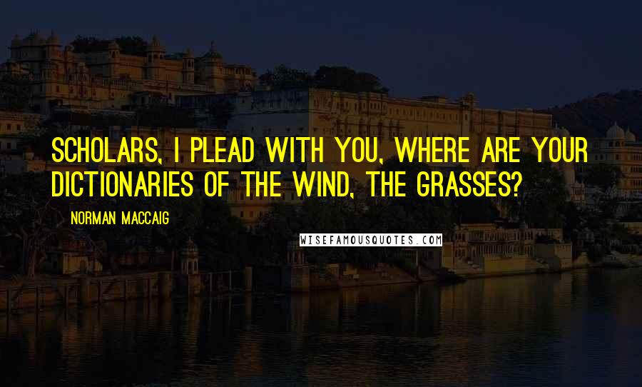 Norman MacCaig Quotes: Scholars, I plead with you, Where are your dictionaries of the wind, the grasses?