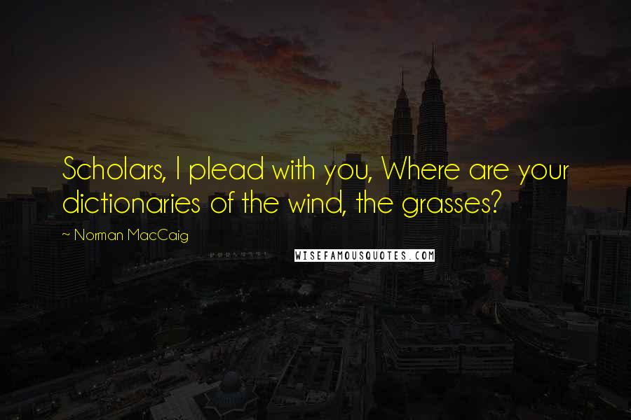 Norman MacCaig Quotes: Scholars, I plead with you, Where are your dictionaries of the wind, the grasses?