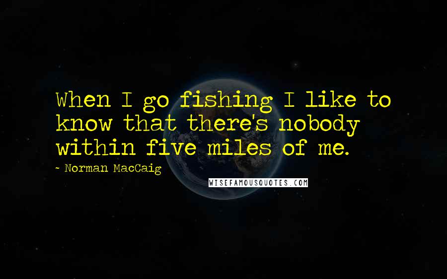 Norman MacCaig Quotes: When I go fishing I like to know that there's nobody within five miles of me.