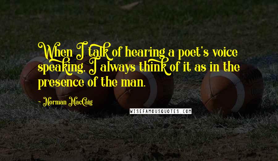 Norman MacCaig Quotes: When I talk of hearing a poet's voice speaking, I always think of it as in the presence of the man.